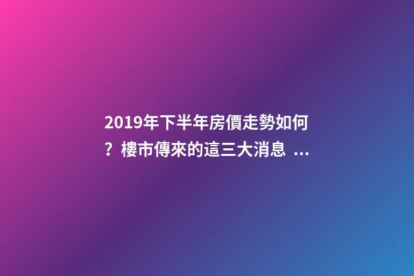 2019年下半年房價走勢如何？樓市傳來的這三大消息！